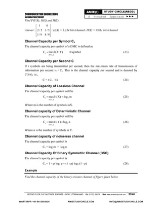 COMMUNICATION ENGINEERING
INFORMATION THEORY
SECOND FLOOR, SULTAN TOWER, ROORKEE – 247667 UTTARAKHAND PH: (01332) 266328 Web: www.amiestudycircle.com 23/46
AMIE(I) STUDY CIRCLE(REGD.)
A Focused Approach 
Find P(Y/X), H(X) and H(Y).
Answer:
1 0
2 / 5 3/ 5
1/ 9 8 / 9
 
 
 
  
; H(X) = 1.234 bits/channel; H(Y) = 0.881 bits/channel
Channel Capacity per Symbol Cs
The channel capacity per symbol of a DMC is defined as
i
s
{P(x )}
C max I(X;Y) b/symbol (23)
Channel Capacity per Second C
If r symbols are being transmitted per second, then the maximum rate of transmission of
information per second is r Cs. This is the channel capacity per second and is denoted by
C(b/s), i.e.,
C = r Cs b/s (24)
Channel Capacity of Lossless Channel
The channel capacity per symbol will be
i
s 2
{P(x )}
C max H(X) log m  (25)
Where m is the number of symbols inX.
Channel capacity of Deterministic Channel
The channel capacity per symbol will be
i
s 2
{P(x )}
C max H(Y) log n  (26)
Where n is the number of symbols in Y.
Channel capacity of noiseless channel
The channel capacity per symbol is
Cs = log2m = log2n (27)
Channel Capacity Of Binary Symmetric Channel (BSC)
The channel capacity per symbol is
Cs = 1 + p log2 p + (1 - p) log2 (1 - p) (28)
Example
Find the channel capacity of the binary erasure channel of figure given below
WHATSAPP: +91-9412903929 AMIESTUDYCIRCLE.COM INFO@AMIESTUDYCIRCLE.COM
 