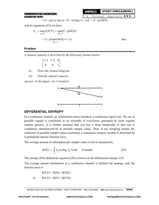 COMMUNICATION ENGINEERING
INFORMATION THEORY
SECOND FLOOR, SULTAN TOWER, ROORKEE – 247667 UTTARAKHAND PH: (01332) 266328 Web: www.amiestudycircle.com 25/46
AMIE(I) STUDY CIRCLE(REGD.)
A Focused Approach 
= (1 - p) [- log2  - (1 - ) log2 (1 - )] = (1 - p) H(X)
And by equations (23), we have
i
s
{p(X)} {P(x )}
C max I(X;Y) max(1 p)H(X)  
=
i{P(x )}
(1 p)max H(X) 1 p   Ans.
Problem
A channel capacity is described by the following channel matrix
1/ 2 1/ 2 0
0 0 1
 
 
 
(i) Draw the channel diagram.
(ii) Find the channel capacity.
Answer: (i) See figure. (ii) 1 b/symbol
DIFFERENTIAL ENTROPY
In a continuous channel, an information source produces a continuous signal x(t). The set of
possible signals is considered as an ensemble of waveforms generated by some ergodic
random process. It is further assumed that x(t) has a finite bandwidth so that x(t) is
completely characterized by its periodic sample values. Thus, at any sampling instant, the
collection of possible sample values constitutes a continuous random variable X described by
it probability density function fX(x).
The average amount of information per sample value of x(t) is measured by
X 2 XH(X) f (x)log f (x)dx


  b/sample (29)
The entropy H(X) defined by equation (29) is known as the differential entropy of X.
The average mutual information in a continuous channel is defined (by analogy with the
discrete case) as
I(X;Y) = H(X) - H(X|Y)
or I(X;Y) = H(Y) - H(Y|X)
WHATSAPP: +91-9412903929 AMIESTUDYCIRCLE.COM INFO@AMIESTUDYCIRCLE.COM
 
