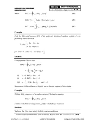 COMMUNICATION ENGINEERING
INFORMATION THEORY
SECOND FLOOR, SULTAN TOWER, ROORKEE – 247667 UTTARAKHAND PH: (01332) 266328 Web: www.amiestudycircle.com 26/46
AMIE(I) STUDY CIRCLE(REGD.)
A Focused Approach 
Where Y 2 YH(Y) f (y)log f (y)dy


  (30)
XY 2 XH(X | Y) f (x, y)log f (x | y)dx dy


  (31)
XY 2 YH(Y | X) f (x, y)log f (y | x)dx dy
 
 
   (32)
Example
Find the differential entropy H(X) of the uniformly distributed random variable X with
probability density function
X
1
for 0 x a
f (x) a
0 for otherwise

 
 

for (i) a = 1, (ii) a = 2, and (iii) a =
1
2
Solution
Using equation (29), we have
X 2 XH(X) f (x)log f (x)dx


 
=
a
2 2
a
1 1
log dx log a
a a
 
(i) a = 1, H(X) = log2 1 = 0
(ii) a = 2, H(X) = log2 2 = 1
(iii) a =
1
2
, H(X) = log2
1
2
= - log22 = - 1
Note that the differential entropy H(X) is not an absolute measure of information .
Example
With the different entropy of a random variable X defined by equation
X 2 XH(X) f (x)log f (x)dx


 
Find the probability density function fX(x) for which H(X) is maximum.
Solution
We know that fX(x) must satisfy the following two conditions:
WHATSAPP: +91-9412903929 AMIESTUDYCIRCLE.COM INFO@AMIESTUDYCIRCLE.COM
 