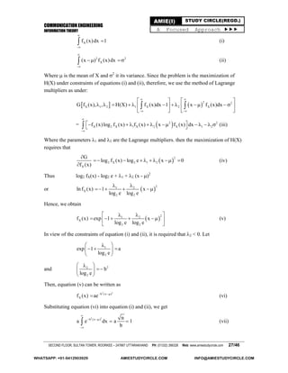 COMMUNICATION ENGINEERING
INFORMATION THEORY
SECOND FLOOR, SULTAN TOWER, ROORKEE – 247667 UTTARAKHAND PH: (01332) 266328 Web: www.amiestudycircle.com 27/46
AMIE(I) STUDY CIRCLE(REGD.)
A Focused Approach 
Xf (x)dx 1


 (i)
2 2
X(x ) f (x)dx


  (ii)
Where  is the mean of X and 2
it its variance. Since the problem is the maximization of
H(X) under constraints of equations (i) and (ii), therefore, we use the method of Lagrange
multipliers as under:
   
2 2
X 1 2 1 X 2 XG f (x), , H(X) f (x)dx 1 x f (x)dx
 
 
   
             
   
 
=  2 2
X 2 X 1 X 2 X 1 2f (x)log f (x) f (x) x f (x) dx


             (iii)
Where the parameters 1 and 2 are the Lagrange multipliers. then the maximization of H(X)
requires that
 
2
2 X 2 1 2
X
G
log f (x) log e x 0
f (x)

       

(iv)
Thus log2 fX(x) - log2 e + 1 + 2 (x - )2
or  
21 2
X
2 2
ln f (x) 1 x
log e log e
 
   
Hence, we obtain
 
21 2
X
2 2
f (x) exp 1 x
log e log e
  
     
 
(v)
In view of the constraints of equation (i) and (ii), it is required that 2 < 0. Let
1
2
exp 1 a
log e
 
   
 
and 22
2
b
log e
 
 
 
Then, equation (v) can be written as
2 2
b (x )
Xf (x) ae 
 (vi)
Substituting equation (vi) into equation (i) and (ii), we get
2 2
b (x ) n
a e dx a 1
b

 

  (vii)
WHATSAPP: +91-9412903929 AMIESTUDYCIRCLE.COM INFO@AMIESTUDYCIRCLE.COM
 