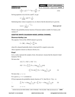 COMMUNICATION ENGINEERING
INFORMATION THEORY
SECOND FLOOR, SULTAN TOWER, ROORKEE – 247667 UTTARAKHAND PH: (01332) 266328 Web: www.amiestudycircle.com 28/46
AMIE(I) STUDY CIRCLE(REGD.)
A Focused Approach 
 
2 22 b (x ) 2
3
a x e dx a
2b

 


    (viii)
Solving equations (vii) (viii) for a and b2
, we get
2
2
1 1
a and b
22
 

Substituting these values in equation (vi), we observe that the desired fX(x) is given by
 
 
2x
22
X
1
f (x) e
2
 



Hence proved
Which is the probability density function of Gaussian random variable X of mean  and
variance 2
.
ADDITIVE WHITE GAUSSIAN NOISE (AWGN) CHANNEL
Shannon-Hartley Law
The capacity C (b/s) of the AWGN channel is given by
s 2
S
C 2BC Blog 1
N
 
   
 
b/s
where B is channel bandwidth which is fixed and S/N is signal to noise ratio.
Above equation is known as Shannon-Hartley law.
Proof
Let a, n and y represent the samples of n(t), A(t) and y(t). Assume that the channel is band
limited to "B" Hz.
We know that
( ; ) ( ) ( / )I X Y H Y H Y X 
1
( / ) ( , )log
( / )
H Y X P x y dxdy
P y x
 
 
  
=
1
( ) ( / )log
( / )
P x dx P y x dy
P y x
 
   (1)
We know that y x n 
For a given x, y = n + a constant (x)
If PN(n) represents the probability density function of "n", then P(y/x) = Pn(y - x).

1 1
( / ).log ( )log
( / ) ( / )
n
n
P y x dy P y x dy
P y x P y x
 
 
   (2)
Let y x z 
WHATSAPP: +91-9412903929 AMIESTUDYCIRCLE.COM INFO@AMIESTUDYCIRCLE.COM
 