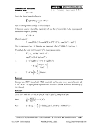 COMMUNICATION ENGINEERING
INFORMATION THEORY
SECOND FLOOR, SULTAN TOWER, ROORKEE – 247667 UTTARAKHAND PH: (01332) 266328 Web: www.amiestudycircle.com 29/46
AMIE(I) STUDY CIRCLE(REGD.)
A Focused Approach 
 dy dz 
Hence the above integral reduces to
1
( ).log ( )
( )
n
n
P z dz H n
P z



H(n) is nothing but the entropy of noise samples.
If the mean squared value of the signal n(t) is S and that of noise n(t) is N, the mean squared
value of the output is given by
2
y S N 
Channel capacity
max[ ( ; )] max[ ( ) ( / )] max[ ( ) ( )]C I X Y H Y H Y X H Y H N    
H(y) is maximum when y is Gaussian and maximum value of H(Y) is 2
.log(2 )mf e 
Where fm is the band limit frequency 2
is mean squares value.
 max( ) log 2 ( )H y B e S N 
max[ ( )] log 2 ( )H n B e N
 log[2 ( ) log(2 )C B e S N B eN   
=
2 ( )
log
2
e S N
B
eN


 
  
 log 1
S
C B
N
 
   
bits/sec
Example
Consider an AWGN channel with 4 KHz bandwidth and the noise power spectral density /2
= 10-12
W/Hz. The signal power required at the receiver is 0.1 mW. Calculate the capacity of
this channel.
Solution
Given B = 4000 Hz; S = 0.1(10-3
) W; N = B = 2(10-12
)(4000)=8(10-9
) W
Thus
3
4
9
S 0.1(10 )
1.25(10 )
N 8(10 )


 
Now 4 3
2 2
S
C Blog 1 4000log [(1 1.25910 )] 54.44(10 )b /s
N
 
     
 
WHATSAPP: +91-9412903929 AMIESTUDYCIRCLE.COM INFO@AMIESTUDYCIRCLE.COM
 
