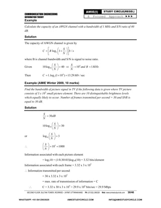 COMMUNICATION ENGINEERING
INFORMATION THEORY
SECOND FLOOR, SULTAN TOWER, ROORKEE – 247667 UTTARAKHAND PH: (01332) 266328 Web: www.amiestudycircle.com 30/46
AMIE(I) STUDY CIRCLE(REGD.)
A Focused Approach 
Example
Calculate the capacity of an AWGN channel with a bandwidth of 1 MHz and S/N ratio of 40
dB.
Solution
The capacity of AWGN channel is given by
2log 1 /
S
C B b s
N
  
   
  
where B is channel bandwidth and S/N is signal to noise ratio.
Given 1010log 40
S
N
 
 
 
 4
10 1
S
and B MHz
N
 
Then 4
21.log (1 10 ) 13.29 / secC Mb  
Example (AMIE Winter 2009, 10 marks)
Find the bandwidth of picture signal in TV if the following data is given where TV picture
consists of 3 x 105
small picture element. There are 10 distinguishable brightness levels
which equally likely to occur. Number of frames transmitted per second = 30 and SNR is
equal to 30 dB.
Solution
30
S
dB
N

1010log 30
S
N
 
 
 
or 10log 3
S
N
 
 
 
 3
10 1000
S
N
 
  
 
Information associated with each picture element
= log210 = (1/0.30103)log10(10) = 3.32 bits/element
Information associated with each frame = 3.32 x 3 x 105
 Information transmitted per second
= 30 x 3.32 x 3 x 105
= max. rate of transmission of information = C
 C = 3.32 x 30 x 3 x 105
= 29.9 x 106
bits/sec = 29.9 Mbps
WHATSAPP: +91-9412903929 AMIESTUDYCIRCLE.COM INFO@AMIESTUDYCIRCLE.COM
 