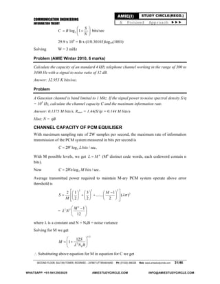 COMMUNICATION ENGINEERING
INFORMATION THEORY
SECOND FLOOR, SULTAN TOWER, ROORKEE – 247667 UTTARAKHAND PH: (01332) 266328 Web: www.amiestudycircle.com 31/46
AMIE(I) STUDY CIRCLE(REGD.)
A Focused Approach 
2log 1
S
C B
N
 
  
 
bits/sec
29.9 x 106
= B x (1/0.30103)log10(1001)
Solving W = 3 mHz
Problem (AMIE Winter 2010, 6 marks)
Calculate the capacity of an standard 4 kHz telephone channel working in the range of 300 to
3400 Hz with a signal to noise ratio of 32 dB.
Answer: 32.953 K bits/sec.
Problem
A Gaussian channel is band limited to 1 Mhz. If the signal power to noise spectral density S/
= 105
Hz, calculate the channel capacity C and the maximum information rate.
Answer: 0.1375 M bits/s, Rmax = 1.44(S/) = 0.144 M bits/s
Hint: N = B
CHANNEL CAPACITY OF PCM EQUILISER
With maximum sampling rate of 2W samples per second, the maximum rate of information
transmission of the PCM system measured in bits per second is
22 log / sec.C W Lbits
With M possible levels, we get n
L M (Mn
distinct code words, each codeword contain n
bits).
Now 22 log / sec.C Wn M bits
Average transmitted power required to maintain M-ary PCM system operate above error
threshold is
2 2 2
22 1 3 1
....... ( )
2 2 2
M
S
M

      
        
       
=
2
2 2 1
12
M
N
 
 
 
where  is a constant and N = N0B = noise variance
Solving for M we get
1/2
2
0
12
1
S
M
N B
 
  
 
 Substituting above equation for M in equation for C we get
WHATSAPP: +91-9412903929 AMIESTUDYCIRCLE.COM INFO@AMIESTUDYCIRCLE.COM
 