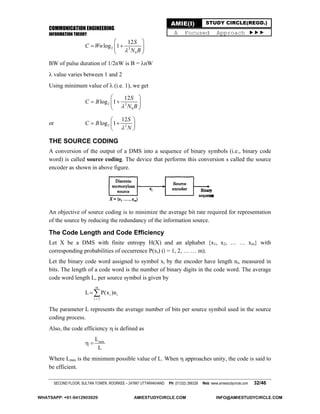 COMMUNICATION ENGINEERING
INFORMATION THEORY
SECOND FLOOR, SULTAN TOWER, ROORKEE – 247667 UTTARAKHAND PH: (01332) 266328 Web: www.amiestudycircle.com 32/46
AMIE(I) STUDY CIRCLE(REGD.)
A Focused Approach 
2 2
0
12
log 1
S
C Wn
N B
 
  
 
BW of pulse duration of 1/2nW is B = nW
 value varies between 1 and 2
Using minimum value of  (i.e. 1), we get
2 2
0
12
log 1
S
C B
N B
 
  
 
or 2 2
12
log 1
S
C B
N
 
  
 
THE SOURCE CODING
A conversion of the output of a DMS into a sequence of binary symbols (i.e., binary code
word) is called source coding. The device that performs this conversion s called the source
encoder as shown in above figure.
An objective of source coding is to minimize the average bit rate required for representation
of the source by reducing the redundancy of the information source.
The Code Length and Code Efficiency
Let X be a DMS with finite entropy H(X) and an alphabet {x1, x2, … … xm} with
corresponding probabilities of occurrence P(xi) (i = 1, 2, … … m).
Let the binary code word assigned to symbol xi by the encoder have length ni, measured in
bits. The length of a code word is the number of binary digits in the code word. The average
code word length L, per source symbol is given by
m
i i
i 1
L P(x )n


The parameter L represents the average number of bits per source symbol used in the source
coding process.
Also, the code efficiency  is defined as
minL
L
 
Where Lmin is the minimum possible value of L. When  approaches unity, the code is said to
be efficient.
WHATSAPP: +91-9412903929 AMIESTUDYCIRCLE.COM INFO@AMIESTUDYCIRCLE.COM
 