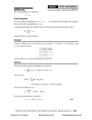 COMMUNICATION ENGINEERING
INFORMATION THEORY
SECOND FLOOR, SULTAN TOWER, ROORKEE – 247667 UTTARAKHAND PH: (01332) 266328 Web: www.amiestudycircle.com 33/46
AMIE(I) STUDY CIRCLE(REGD.)
A Focused Approach 
The code redundancy  is defined as
 = 1 - 
Kraft Inequality
Let X be a DMS with alphabet {xi} (i = 1, 2, ……m). Assume that the length of the assigned
binary code word corresponding to xi is ni.
A necessary and sufficient condition for the existence of an instantaneous binary code is
i
m
n
i 1
K 2 1

 
which is known as Kraft inequality.
Example
Consider a DMS X with two symbols x1 and x2 nad P(x1) = 0.9, P(x2) = 0.1. Symbols x1 and
x2 are encoded as follows:
x1 P(xi) Code
x1 0.9 0
x2 0.1 1
Find the efficiency  and the redundancy  of this code.
Solution
We know that the average code length L per symbol is
2
i i
i 1
L P(x )n (0.9)(1) (0.1)(1) 1b

   
Also we know
2
i 2 i
i 1
H(X) P(x )log P(x )


= - 0.9 log2 0.9 - 0.1 log2 0.1 = 0.469 b/symbol
Also. the code efficiency  is
H(X)
L
  = 0.469 = 46.9 %
And, the code redundancy  is given by
 = 1 -  = 0.531 = 53.1 % Ans.
WHATSAPP: +91-9412903929 AMIESTUDYCIRCLE.COM INFO@AMIESTUDYCIRCLE.COM
 