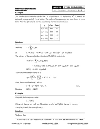 COMMUNICATION ENGINEERING
INFORMATION THEORY
SECOND FLOOR, SULTAN TOWER, ROORKEE – 247667 UTTARAKHAND PH: (01332) 266328 Web: www.amiestudycircle.com 34/46
AMIE(I) STUDY CIRCLE(REGD.)
A Focused Approach 
Example
The second-order extension of the DMS X of question 8.25, denoted by X2
, is formed by
taking the source symbols two at a time. The coding of this extension has been shown in given
table. Find the efficiency  and the redundancy  of this extension code.
ai P(a1) Code
a1 = x1x1
a2 = x1x2
a3 = x2x1
a4 = x2x2
0.81
0.09
0.09
0.01
0
10
110
111
Solution
We have
4
i i
i 1
L P(a )n


or L = 0.81 (1) + 0.09 (2) + 0.09 (3) + 0.01 (3) = 1.29 b/symbol
The entropy of the second-order extension of X, H(X2
), is given by
4
2
i 2 i
i 1
H(X ) P(a )log P(a )


= - 0.81 log2 0.81 - 0.09 log2 0.09 - 0.09 log2 0.09 - 0.01 log2 0.01
H(X2
) = 0.938 b/symbol
Therefore, the code efficiency  is
2
H(X ) 0.938
L 1.29
   = 0.727 = 72.7 %
Also, the code redundancy  will be
 = 1 -  = 0.273 = 27.3 % Ans.
Note that H(X2
) = 2H(X)
Example
Verify the following expression:
L  H(X)
Where L is the average code word length per symbol and H(X) is the source entropy.
Also give formula for code efficiency.
Solution
We know that
WHATSAPP: +91-9412903929 AMIESTUDYCIRCLE.COM INFO@AMIESTUDYCIRCLE.COM
 