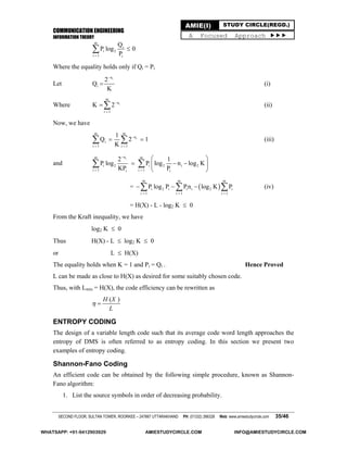 COMMUNICATION ENGINEERING
INFORMATION THEORY
SECOND FLOOR, SULTAN TOWER, ROORKEE – 247667 UTTARAKHAND PH: (01332) 266328 Web: www.amiestudycircle.com 35/46
AMIE(I) STUDY CIRCLE(REGD.)
A Focused Approach 
m
i
i 2
i 1 i
Q
P log 0
P

Where the equality holds only if Qi = Pi
Let
in
i
2
Q
K

 (i)
Where i
m
n
i 1
K 2

 (ii)
Now, we have
i
m m
n
i
i 1 i 1
1
Q 2 1
K

 
   (iii)
and
inm m
i 2 i 2 i 2
i 1 i 1i i
2 1
P log P log n log K
KP P

 
 
   
 
 
=  
m m m
i 2 i i i 2 i
i 1 i 1 i 1
P log P Pn log K P
  
     (iv)
= H(X) - L - log2 K  0
From the Kraft inequality, we have
log2 K  0
Thus H(X) - L  log2 K  0
or L  H(X)
The equality holds when K = 1 and Pi = Qi . Hence Proved
L can be made as close to H(X) as desired for some suitably chosen code.
Thus, with Lmin = H(X), the code efficiency can be rewritten as
( )H X
L
 
ENTROPY CODING
The design of a variable length code such that its average code word length approaches the
entropy of DMS is often referred to as entropy coding. In this section we present two
examples of entropy coding.
Shannon-Fano Coding
An efficient code can be obtained by the following simple procedure, known as Shannon-
Fano algorithm:
1. List the source symbols in order of decreasing probability.
WHATSAPP: +91-9412903929 AMIESTUDYCIRCLE.COM INFO@AMIESTUDYCIRCLE.COM
 