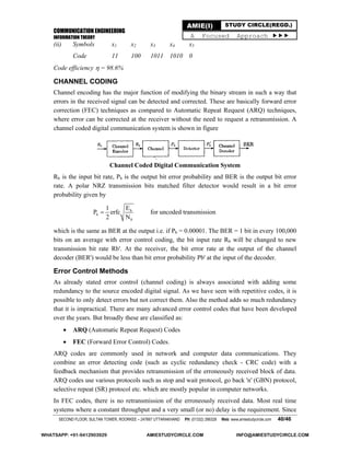 COMMUNICATION ENGINEERING
INFORMATION THEORY
SECOND FLOOR, SULTAN TOWER, ROORKEE – 247667 UTTARAKHAND PH: (01332) 266328 Web: www.amiestudycircle.com 40/46
AMIE(I) STUDY CIRCLE(REGD.)
A Focused Approach 
(ii) Symbols x1 x2 x3 x4 x5
Code 11 100 1011 1010 0
Code efficiency  = 98.6%
CHANNEL CODING
Channel encoding has the major function of modifying the binary stream in such a way that
errors in the received signal can be detected and corrected. These are basically forward error
correction (FEC) techniques as compared to Automatic Repeat Request (ARQ) techniques,
where error can be corrected at the receiver without the need to request a retransmission. A
channel coded digital communication system is shown in figure
Channel Coded Digital Communication System
Rb is the input bit rate, Pb is the output bit error probability and BER is the output bit error
rate. A polar NRZ transmission bits matched filter detector would result in a bit error
probability given by
b
b
0
E1
P erfc
2 N
 for uncoded transmission
which is the same as BER at the output i.e. if Pb = 0.00001. The BER = 1 bit in every 100,000
bits on an average with error control coding, the bit input rate Rb will be changed to new
transmission bit rate Rb'. At the receiver, the bit error rate at the output of the channel
decoder (BER') would be less than bit error probability Pb' at the input of the decoder.
Error Control Methods
As already stated error control (channel coding) is always associated with adding some
redundancy to the source encoded digital signal. As we have seen with repetitive codes, it is
possible to only detect errors but not correct them. Also the method adds so much redundancy
that it is impractical. There are many advanced error control codes that have been developed
over the years. But broadly these are classified as:
 ARQ (Automatic Repeat Request) Codes
 FEC (Forward Error Control) Codes.
ARQ codes are commonly used in network and computer data communications. They
combine an error detecting code (such as cyclic redundancy check - CRC code) with a
feedback mechanism that provides retransmission of the erroneously received block of data.
ARQ codes use various protocols such as stop and wait protocol, go back 'n' (GBN) protocol,
selective repeat (SR) protocol etc. which are mostly popular in computer networks.
In FEC codes, there is no retransmission of the erroneously received data. Most real time
systems where a constant throughput and a very small (or no) delay is the requirement. Since
WHATSAPP: +91-9412903929 AMIESTUDYCIRCLE.COM INFO@AMIESTUDYCIRCLE.COM
 