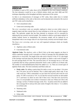 COMMUNICATION ENGINEERING
INFORMATION THEORY
SECOND FLOOR, SULTAN TOWER, ROORKEE – 247667 UTTARAKHAND PH: (01332) 266328 Web: www.amiestudycircle.com 41/46
AMIE(I) STUDY CIRCLE(REGD.)
A Focused Approach 
no feedback is used in FEC codes, these will be designed for the worst channel conditions.
The best alternative would be to use a Hybrid scheme which uses both ARQ and FEC
techniques depending on the throughput and delay requirement of the system.
As there is no retransmission of messages in FEC codes, these coders have to include
sufficient redundancy in the code so that errors can be detected and corrected at the receiver
end. FEC codes can be classified as .
 Error concealment codes
 Linear error correcting codes
The error concealment codes are normally employed to detect an error (chick noises in
magnetic tapes) and then conceal these by some technique as in the case of audio magnetic
tapes. The particular sample that has been detected as erroneous will be concealed by
replacing the last correctly received sample. This method is called as word repeat method. In
another method, known as interpolation, the erroneous sample will be replaced by an
interpolated value or an average value of a set of previously correctly received sample values.
The linear error correcting codes are very well organised techniques which are broadly
classified as
 Algebraic codes or Block codes
 Convolutional codes
Algebraic Codes. The algebraic codes or Block Codes as the name suggests, are those in
which a particular message word is encoded as a block of message bits and redundant (also
called parity or check) bits. The length of the code word is fixed as 'n' bits. If ‘k' is the length
of the message word and when the check bits get added, we obtain a code word of length 'n'
for each message block of 'k' bits. The conversion from a 'k’ bit message into an ‘n' bit code
is generally done by using a generator polynomial. Such a code is called a (n, k) block code.
The number of extra/redundant/parity/check bits added is (n - k). There are several types of
algebraic block codes. The most commonly used block codes are
 Parity codes. By adding a parity/check bit (odd or even), we can detect 1 bit errors
but 2 bit errors can not be detected. This is called single parity check code. If any
code word (say 1100) is transmitted, we just check the received code word for even
parity. If 1100 is received as 1101, we see that the received word has an odd number
of 1’s and hence we detect an error. But if there were 2 bits that were received by
error, it is not possible even to detect. Correction is rules out. If there are k bits in the
message, we have 2k
distinct message words. If (n – k) parity (extra) bits are added to
the k message bits to end up with code words of length n bits where n > k is called a
(n, k) block code.
 Hamming codes
 Hadamard codes
 Golay codes
WHATSAPP: +91-9412903929 AMIESTUDYCIRCLE.COM INFO@AMIESTUDYCIRCLE.COM
 