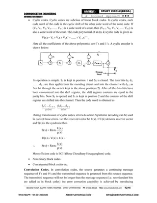 COMMUNICATION ENGINEERING
INFORMATION THEORY
SECOND FLOOR, SULTAN TOWER, ROORKEE – 247667 UTTARAKHAND PH: (01332) 266328 Web: www.amiestudycircle.com 42/46
AMIE(I) STUDY CIRCLE(REGD.)
A Focused Approach 
 Cyclic codes. Cyclic codes are subclass of linear block codes. In cyclic codes, each
code word of the code is the cyclic shift of the other code word of the same code. If
(V0, V1, V2, V3,…… Vn-1) is a code word of a code, then (Vn-1, V0, V1, V2 …. Vn-2) is
also a code word of the code. The code polynomial of an (n, k) cyclic code is given as
2 n 1
0 1 2 n 1V(x) V V x V x ....... V x 
     .
Here all the coefficients of the above polynomial are 0’s and 1’s. A cyclic encoder is
shown below:
Its operation is simple. S1 is kept in position 1 and S2 is closed. The data bits d0, d1,
…… dk-1 are then applied into the encoding circuit and into the channel with dk-1 as
first bit through the switch kept in the above position (2). After all the data bits have
been encountered into the shift register, the shift register contents are equal to the
parity bits. Now S2 is opened and S1 is kept in position 2 and the contents of the shift
register are shifted into the channel. Then the code word is obtained as
0 1 n k 1 0 1 k 1
paritybits data bits
f f ....f d d .....d  
 
During transmission of cyclic codes, errors do occur. Syndrome decoding can be used
to correct these errors. Let the received vector be R(x). If E(x) denotes an error vector
and S(x) is the syndrome then
R(x)
S(x) Rem.
g(x)

R(x) V(x) E(x) 

E(x)
S(x) Rem.
g(x)

Most efficient code is BCH (Bose Choudhary Hocquenghem) code.
 Non-binary block codes
 Concatenated block codes etc.
Convolution Codes. In convolution codes, the source generates a continuing message
sequence of 1’s and 0’s and the transmitted sequence is generated from this source sequence.
The transmitted sequence will not be longer than the message sequence (i.e. no redundant bits
are added as in block codes) but error correction capability is achieved by introducing
WHATSAPP: +91-9412903929 AMIESTUDYCIRCLE.COM INFO@AMIESTUDYCIRCLE.COM
 
