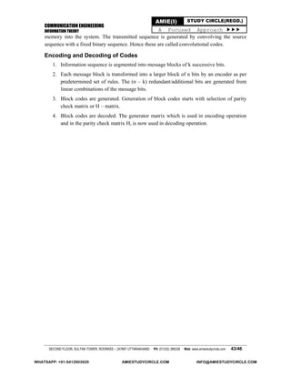 COMMUNICATION ENGINEERING
INFORMATION THEORY
SECOND FLOOR, SULTAN TOWER, ROORKEE – 247667 UTTARAKHAND PH: (01332) 266328 Web: www.amiestudycircle.com 43/46
AMIE(I) STUDY CIRCLE(REGD.)
A Focused Approach 
memory into the system. The transmitted sequence is generated by convolving the source
sequence with a fixed binary sequence. Hence these are called convolutional codes.
Encoding and Decoding of Codes
1. Information sequence is segmented into message blocks of k successive bits.
2. Each message block is transformed into a larger block of n bits by an encoder as per
predetermined set of rules. The (n – k) redundant/additional bits are generated from
linear combinations of the message bits.
3. Block codes are generated. Generation of block codes starts with selection of parity
check matrix or H – matrix.
4. Block codes are decoded. The generator matrix which is used in encoding operation
and in the parity check matrix H, is now used in decoding operation.
WHATSAPP: +91-9412903929 AMIESTUDYCIRCLE.COM INFO@AMIESTUDYCIRCLE.COM
 