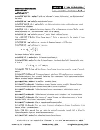 COMMUNICATION ENGINEERING
INFORMATION THEORY
SECOND FLOOR, SULTAN TOWER, ROORKEE – 247667 UTTARAKHAND PH: (01332) 266328 Web: www.amiestudycircle.com 44/46
AMIE(I) STUDY CIRCLE(REGD.)
A Focused Approach 
ASSIGNMENT
Q.1. (AMIE W05, S09, 4 marks): What do you understand by amount of information? Also define entropy of
the source.
Q.2. (AMIE S06, 4 marks): Define uncertainty and entropy.
Q.3. (AMIE W09, 12, S12, 10 marks): Define rate of information, joint entropy, conditional entropy, mutual
information and redundancy.
Q.4. (AMIE W08, 12 marks): define entropy of a source. What are the properties of entropy? Define average
mutual information over a joint ensemble and explain with an example.
Q.5. (AMIE S11, 4 marks): Define entropy of a source. What is conditional entropy.
Q.6. (AMIE S05, W12, 06): Define channel capacity? Derive an expression for the capacity of binary
symmetric channel.
Q.7. (AMIE S08, 6 marks): Derive an expression for the channel capacity of PCM system.
Q.8. (AMIE S08, 6 marks): Deduce the expression
2 2
12
log 1
S
C B
N
 
  
 
for channel capacity of a PCM equalizer.
Q.9. (AMIE S13, 10 marks): Derive the Gaussian channel capacity.
Q.10. (AMIE S10, 6 marks): Show that the channel capacity of a channel, disturbed by Gaussian white noise,
is given by
2log (1 / )C B S N  bits/sec
Q.11. (AMIE W08, 10, 8 marks): State Shannon channel coding theorem and explain the concept of "channel
capacity".
Q.12. (AMIE W07, 12 marks): Define channel capacity and channel efficiency for a discrete noisy channel.
Describe the properties of binary symmetric channel and binary erase channel. Derive an expression for channel
capacity in terms of sampling conditioning.
Q.13. (AMIE S10, 2 marks): What is a binary symmetric channel?
Q.14. (AMIE W10, 8 marks): Define channel capacity. Draw the transition probability diagram of a binary
symmetric channel and derive an expression for its capacity in terms of probability.
Q.15. (AMIE W06, 8 marks): Explain the relation between systems capacity and information content of
messages.
Q.16. (AMIE W06, 8 marks): Explain the terms: Information, entropy, redundancy, rate of communication.
Q.17. (AMIE W07, 8 marks): What is entropy of a source? How can you find maximum entropy of several
alphabets? Define code efficiency and redundancy of codes.
Q.18. (AMIE W06, 4 marks): What do you understand by channel coding?
Q.19. (AMIE S08, 8 marks): State and explain the channel coding theorem. Explain the application of this
theorem in binary symmetric channel.
Q.20. (AMIE S07, 6 marks): State and explain the aspect of transmission channel which is defined by
Shannon-Hartley law. How does noise affect channel capacity.
Q.21. (AMIE S12, 5 marks): State and explain Shannon-Hartley theorem.
WHATSAPP: +91-9412903929 AMIESTUDYCIRCLE.COM INFO@AMIESTUDYCIRCLE.COM
 