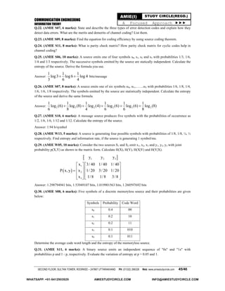 COMMUNICATION ENGINEERING
INFORMATION THEORY
SECOND FLOOR, SULTAN TOWER, ROORKEE – 247667 UTTARAKHAND PH: (01332) 266328 Web: www.amiestudycircle.com 45/46
AMIE(I) STUDY CIRCLE(REGD.)
A Focused Approach 
Q.22. (AMIE S07, 6 marks): State and describe the three types of error detection codes and explain how they
detect data errors. What are the merits and demerits of channel coding? List them.
Q.23. (AMIE S09, 8 marks): Find the equation for coding efficiency by using source coding theorem.
Q.24. (AMIE S11, 8 marks): What is parity check matrix? How parity check matrix for cyclic codes help in
channel coding?
Q.25. (AMIE S06, 10 marks): A source emits one of four symbols s0, s1, s2 and s3 with probabilities 1/3, 1/6,
1/4 and 1/3 respectively. The successive symbols emitted by the source are statically independent. Calculate the
entropy of the source. Derive the formula you use.
Answer:
1 1 1
log3 log6 log 4
3 6 4
  bits/message
Q.26. (AMIE S07, 8 marks): A source emits one of six symbols 0, 1,…….5 with probabilities 1/6, 1/8, 1/4,
1/6, 1/6, 1/8 respectively. The symbols emitted by the source are statistically independent. Calculate the entropy
of the source and derive the same formula.
Answer: 2 2 2 2 2 2
1 1 1 1 1 1
log (6) log (8) log (4) log (6) log (6) log (8)
6 8 4 6 6 8
    
Q.27. (AMIE S10, 6 marks): A message source produces five symbols with the probabilities of occurrence as
1/2, 1/6, 1/6, 1/12 and 1/12. Calculate the entropy of the source.
Answer: 1.94 b/symbol
Q.28. (AMIE W13, 5 marks): A source is generating four possible symbols with probabilities of 1/8, 1/8, ¼, ½
respectively. Find entropy and information rate, if the source is generating 1 symbol/ms.
Q.29. (AMIE W05, 10 marks): Consider the two sources S1 and S2 emit x1, x2, x3 and y1, y2, y3 with joint
probability p(X,Y) as shown in the matrix form. Calculate H(X), H(Y), H(X|Y) and H(Y|X).
 
 
1 2 3
1
2
3
y y y
x 3/ 40 1/ 40 1/ 40
P x, y x 1/ 20 3/ 20 1/ 20
x 1/8 1/8 3/8
   
       
      
Answer: 1.298794941 bits, 1.53949107 bits, 1.019901563 bits, 1.260597692 bits
Q.30. (AMIE S08, 6 marks): Five symbols of a discrete memoryless source and their probabilities are given
below:
Symbols Probability Code Word
s0 0.4 00
s1 0.2 10
s2 0.2 11
s3 0.1 010
s4 0.1 011
Determine the average code word length and the entropy of the memoryless source.
Q.31. (AMIE S11, 6 marks): A binary source emits an independent sequence of "0s" and "1s" with
probabilities p and 1 - p, respectively. Evaluate the variation of entropy at p = 0.05 and 1.
WHATSAPP: +91-9412903929 AMIESTUDYCIRCLE.COM INFO@AMIESTUDYCIRCLE.COM
 