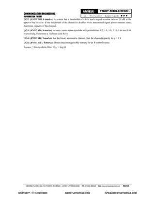 COMMUNICATION ENGINEERING
INFORMATION THEORY
SECOND FLOOR, SULTAN TOWER, ROORKEE – 247667 UTTARAKHAND PH: (01332) 266328 Web: www.amiestudycircle.com 46/46
AMIE(I) STUDY CIRCLE(REGD.)
A Focused Approach 
Q.32. (AMIE S08, 6 marks): A system has a bandwidth of 4 kHz and a signal to noise ratio of 28 dB at the
input of the receiver. If the bandwidth of the channel is doubles while transmitted signal power remains same,
determine capacity of the channel.
Q.33. (AMIE S10, 6 marks): A source emits seven symbols with probabilities 1/2, 1/4, 1/8, 1/16, 1/64 and 1/64
respectively. Determine a Huffman code for it.
Q.34. (AMIE S12, 5 marks): For the binary symmetric channel, find the channel capacity for p = 0.9.
Q.35. (AMIE W13, 4 marks): Obtain maximum possible entropy for an 8 symbol source.
Answer: 3 bits/symbols, Hint: Hmax = log2M
WHATSAPP: +91-9412903929 AMIESTUDYCIRCLE.COM INFO@AMIESTUDYCIRCLE.COM
 