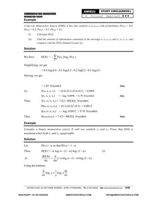 COMMUNICATION ENGINEERING
INFORMATION THEORY
SECOND FLOOR, SULTAN TOWER, ROORKEE – 247667 UTTARAKHAND PH: (01332) 266328 Web: www.amiestudycircle.com 5/46
AMIE(I) STUDY CIRCLE(REGD.)
A Focused Approach 
Example
A discrete Memoryless Source (DMS) X has four symbols x1,x2,x3,x4 with probabilities P(x1) = 0.4,
P(x2) = 0.3, P(x3) = 0.2, P(x4) = 0.1.
(i) Calculate H(X)
(ii) Find the amount of information contained in the message x1 x2 x1 x3 and x4 x3 x3 x2 and
compare with the H(X) obtained in part (i).
Solution
We have H(X) =  
4
i 2 i
i 1
P x log P(x )


Simplifying, we get
= 0.4 log20.4 - 0.3 log20.3 - 0.2 log0.2 - 0.1 log20.1
Solving, we get
= 1.85 b/symbol Ans.
(ii) P(x1 x2 x1 x3) = (0.4) (0.3) (0.4) (0.2) = 0.0096
I(x1 x2 x1 x3) = - log2 0.0096 = 6.70 b/symbol Ans.
Thus, I(x1 x2 x1 x2) < 7.4 [= 4H(X)] b/symbol
P(x4 x3 x3 x2) = (0.1) (0.2)2
(0.3) = 0.0012
I(x4 x3 x3 x2) = - log2 0.0012 = 9.70 b/symbol
Thus, I(x4x3x3x2) > 7.4 [= 4H(X)] b/symbol Ans.
Example
Consider a binary memoryless source X with two symbols x1 and x2. Prove that H(X) is
maximum when both x1 and x2 equiproable.
Solution
Let P(x1) =  so that P(x2) = 1 - 
Thus, H(X) = -  log2  - (1 - ) log2 (1 - ) (i)
or 2 2
dH(X) d
[ log (1 )log (1 )
d d
       
 
Using the relation,
b b
d 1 dy
log y log e
dx y dx

WHATSAPP: +91-9412903929 AMIESTUDYCIRCLE.COM INFO@AMIESTUDYCIRCLE.COM
 