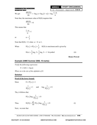 COMMUNICATION ENGINEERING
INFORMATION THEORY
SECOND FLOOR, SULTAN TOWER, ROORKEE – 247667 UTTARAKHAND PH: (01332) 266328 Web: www.amiestudycircle.com 6/46
AMIE(I) STUDY CIRCLE(REGD.)
A Focused Approach 
We get
 
 2 2 2
dH X 1
log log 1 log
d
 
     
 
Note that, the maximum value of H(X) requires that
dH(X)
0
d


This means that
1
1
 


or
1
2
 
Note that H(X) = 0 when  = 0 or 1.
When    1 2
1
P x P x
2
  , H(X) is maximum and is given by
2 2
1 1
H(x) log 2 log 2
2 2
   1 b/symbol (ii)
Hence Proved
Example (AMIE Summer 2006, 10 marks)
Verify the following expression:
0  h(X)  log2m
Where m is the size of the alphabet of X.
Solution
Proof of the lower bound:
Since  i0 P x 1 
   2
i i
1 1
1 and log 0
P x P x
 
The, it follows that
 
 i 2
i
1
P x log 0
P x

Thus,    
 
m
i 2
i 1 i
1
H X P x log 0
P x
  (i)
Next, we note that
WHATSAPP: +91-9412903929 AMIESTUDYCIRCLE.COM INFO@AMIESTUDYCIRCLE.COM
 