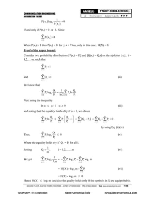 COMMUNICATION ENGINEERING
INFORMATION THEORY
SECOND FLOOR, SULTAN TOWER, ROORKEE – 247667 UTTARAKHAND PH: (01332) 266328 Web: www.amiestudycircle.com 7/46
AMIE(I) STUDY CIRCLE(REGD.)
A Focused Approach 
 
 i 2
i
1
P x log 0
P x

If and only if P(xi) = 0 or 1. Since
 
m
i
i 1
P x 1


When P(xi) = 1 then P(xi) = 0 for j  i. Thus, only in this case, H(X) = 0.
Proof of the upper bound:
Consider two probability distributions [P(xi) = Pi] and [Q(xi) = Qi)] on the alphabet {xi}, i =
1,2,… m, such that
m
i
i 1
P 1


and
m
i
i 1
Q 1

 (ii)
We know that
m m
i i
i 2 i
i 1 i 1i i
Q Q1
P log P ln
P ln 2 P 
 
Next using the inequality
ln    - 1   0 (iii)
and noting that the equality holds obly if  = 1, we obtain
 
m m m m m
i i
i i i i i i
i 1 i 1 i 1 i 1 i 1i i
Q Q
P ln P 1 Q P Q P 0
P P    
 
       
 
    
by using Eq. (ii)(iv)
Thus,
m
i
i 2
i 1 i
Q
P log 0
P
 (v)
Where the equality holds oly if Qi = Pi for all i.
Setting i
1
Q ,
m
 i = 1,2,……m (vi)
We get
m m m
i 2 i 2 i i 2
i 1 i 1 i 1i
1
P log P log P P log m
Pm  
    
=  
m
2 i
i 1
H X log m P

  (vii)
= H(X) - log2 m  0
Hence H(X)  log2 m and also the quality holds only if the symbols in X are equiprobable.
WHATSAPP: +91-9412903929 AMIESTUDYCIRCLE.COM INFO@AMIESTUDYCIRCLE.COM
 