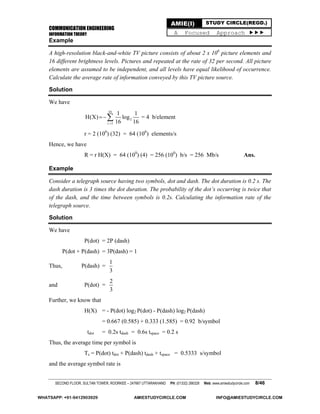 COMMUNICATION ENGINEERING
INFORMATION THEORY
SECOND FLOOR, SULTAN TOWER, ROORKEE – 247667 UTTARAKHAND PH: (01332) 266328 Web: www.amiestudycircle.com 8/46
AMIE(I) STUDY CIRCLE(REGD.)
A Focused Approach 
Example
A high-resolution black-and-white TV picture consists of about 2 x 106
picture elements and
16 different brightness levels. Pictures and repeated at the rate of 32 per second. All picture
elements are assumed to be independent, and all levels have equal likelihood of occurrence.
Calculate the average rate of information conveyed by this TV picture source.
Solution
We have
16
2
i 1
1 1
H(X) log
16 16
 = 4 b/element
r = 2 (106
) (32) = 64 (106
) elements/s
Hence, we have
R = r H(X) = 64 (100
) (4) = 256 (100
) b/s = 256 Mb/s Ans.
Example
Consider a telegraph source having two symbols, dot and dash. The dot duration is 0.2 s. The
dash duration is 3 times the dot duration. The probability of the dot’s occurring is twice that
of the dash, and the time between symbols is 0.2s. Calculating the information rate of the
telegraph source.
Solution
We have
P(dot) = 2P (dash)
P(dot + P(dash) = 3P(dash) = 1
Thus, P(dash) =
1
3
and P(dot) =
2
3
Further, we know that
H(X) = - P(dot) log2 P(dot) - P(dash) log2 P(dash)
= 0.667 (0.585) + 0.333 (1.585) = 0.92 b/symbol
tdot = 0.2s tdash = 0.6s tspace = 0.2 s
Thus, the average time per symbol is
Ts = P(dot) tdot + P(dash) tdash + tspace = 0.5333 s/symbol
and the average symbol rate is
WHATSAPP: +91-9412903929 AMIESTUDYCIRCLE.COM INFO@AMIESTUDYCIRCLE.COM
 