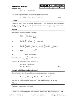 COMMUNICATION ENGINEERING
INFORMATION THEORY
SECOND FLOOR, SULTAN TOWER, ROORKEE – 247667 UTTARAKHAND PH: (01332) 266328 Web: www.amiestudycircle.com 9/46
AMIE(I) STUDY CIRCLE(REGD.)
A Focused Approach 
s
1
r
T
 = 1.875 symbols/s
Thus, the average information rate of the telegraph source will be
R = r H(X) = 1.875 (0.92) = 1.725 b/s Ans.
Example
A discrete source emits one of five symbols once every millisecond with probabilities
1 1 1 1 1, , , and
2 4 8 16 16
respectively. Determine the source entropy and information rate.
Solution
We know that the source entropy is given as
 
 
m
i 2
i 1 i
1
H(X) P x log
P x

or    
 
5
i 2
i 1 i
1
H X P x log
P x
 bits/symbol
or   2 2 2 2 2
1 1 1 1 1
H X log (2) log (4) log (8) log (16) log (16)
2 4 8 16 16
    
or
1 1 3 1 1 15
H(X)
2 2 8 4 4 8
     
or H(X) = 1.875 bits/symbol
The symbol rate 3
b
1 1
r
T 10
  = 1000 symbols/sec.
Therefore, the information rate is expressed as
R = r H(X) = 1000 x 1.875
R = 1875 bits/sec. Ans.
Example (AMIE Summer 2012, 5 marks)
The probabilities of the five possible outcomes of an experiment are given as
1 2 3 4 5
1 1 1 1
P(x ) , P(x ) , P(x ) , P(x ) P(x )
2 4 8 16
    
Determine the entropy and information rate if there are 16 outcomes per second.
Solution
The entropy of the system is given as
WHATSAPP: +91-9412903929 AMIESTUDYCIRCLE.COM INFO@AMIESTUDYCIRCLE.COM
 