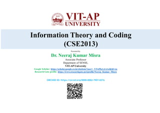 Information Theory and Coding
(CSE2013)
Presented By:
Dr. Neeraj Kumar Misra
Associate Professor
Department of SENSE,
VIT-AP University
Google Scholar: https://scholar.google.co.in/citations?user=_V5Af5kAAAAJ&hl=en
Research Gate profile: https://www.researchgate.net/profile/Neeraj_Kumar_Misra
ORCHID ID: https://orcid.org/0000-0002-7907-0276
 