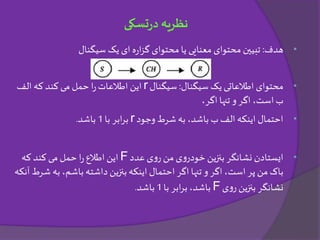 •‫هدف‬:‫سیگنال‬ ‫یک‬ ‫ای‬ ‫ه‬‫ر‬‫ا‬‫ز‬‫گ‬ ‫محتوای‬‫یا‬ ‫معنایی‬ ‫محتوای‬ ‫تبیین‬
•‫سیگنال‬ ‫یک‬ ‫اطالعاتی‬ ‫محتوای‬:‫سیگنال‬r‫ا‬‫ر‬‫اطالعات‬ ‫این‬‫که‬ ‫کند‬‫می‬ ‫حمل‬‫الف‬
،‫است‬ ‫ب‬‫اگر‬،‫اگر‬ ‫تنها‬ ‫و‬
•‫وجود‬ ‫شرط‬ ‫به‬ ،‫باشد‬ ‫ب‬ ‫الف‬ ‫اینکه‬ ‫احتمال‬r‫ابر‬‫ر‬‫ب‬‫با‬1‫باشد‬.
•‫عدد‬ ‫ی‬‫و‬‫ر‬ ‫من‬ ‫ی‬‫و‬‫خودر‬ ‫بنزین‬ ‫نشانگر‬ ‫ایستادن‬F‫که‬ ‫کند‬ ‫می‬ ‫حمل‬ ‫ا‬‫ر‬‫اطالع‬ ‫این‬
‫من‬ ‫باک‬‫است‬ ‫پر‬‫به‬،‫باشم‬ ‫داشته‬ ‫بنزین‬ ‫اینکه‬ ‫احتمال‬ ‫اگر‬ ‫تنها‬ ‫و‬ ‫اگر‬ ،‫آنکه‬ ‫شرط‬
‫ی‬‫و‬‫ر‬ ‫بنزین‬ ‫نشانگر‬F‫با‬ ‫ابر‬‫ر‬‫ب‬ ،‫باشد‬1‫باشد‬.
‫تسکی‬‫ر‬‫د‬ ‫نظریه‬
 