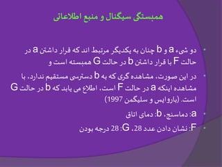 •‫دو‬‫یء‬ ‫ش‬a‫و‬b‫داشتن‬ ‫ار‬‫ر‬‫ق‬ ‫که‬‫اند‬ ‫مرتبط‬ ‫یکدیگر‬‫به‬ ‫چنان‬a‫در‬
‫حالت‬F‫داشتن‬ ‫ار‬‫ر‬‫ق‬ ‫با‬b‫حالت‬ ‫در‬G‫و‬ ‫است‬ ‫همبسته‬
•‫به‬ ‫که‬ ‫ی‬‫گر‬‫مشاهده‬،‫ت‬‫ر‬‫صو‬ ‫این‬‫در‬b‫با‬ ،‫د‬‫ر‬‫ندا‬ ‫مستقیم‬‫ی‬ ‫دسترس‬
‫اینکه‬‫مشاهده‬a‫حالت‬ ‫در‬F‫که‬ ‫یابد‬ ‫می‬ ‫اطالع‬ ،‫است‬b‫حالت‬ ‫در‬G
‫است‬( .‫سلیگمن‬ ‫و‬ ‫ایس‬‫و‬‫بار‬1997)
•a:،‫دماسنج‬b:‫اتاق‬ ‫دمای‬
•F:‫عدد‬ ‫دادن‬ ‫نشان‬28،G:28‫بودن‬‫جه‬‫ر‬‫د‬
‫اطالعاتی‬ ‫منبع‬ ‫و‬ ‫سیگنال‬ ‫همبستگی‬
 