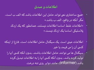 •«‫اس‬ ‫ب‬ ‫الف‬‫که‬ ‫باشد‬ ‫اطالعات‬ ‫این‬‫حامل‬ ‫تواند‬ ‫نمی‬ ‫ی‬‫ساختار‬ ‫هیچ‬،‫ت‬
‫باشد‬ ‫ب‬ ‫الف‬ ،‫واقع‬ ‫در‬ ‫آنکه‬ ‫مگر‬.»
•«‫دک‬‫ر‬‫ا‬ ‫یک‬ ‫که‬ ‫ر‬‫همانطو‬ ،‫نیستند‬ ‫اطالعات‬ ‫اساسا‬ ‫غلط‬ ‫اطالعات‬
‫نیست‬ ‫دک‬‫ر‬‫ا‬ ‫یک‬ ‫اساسا‬ ‫پالستیکی‬.»
•‫است‬ ‫عینی‬‫اطالعات‬.‫یک‬‫ای‬ ‫از‬ ‫فارغ‬ ،‫است‬ ‫اطالعات‬ ‫حامل‬ ‫سیگنال‬‫نکه‬
‫ا‬‫ر‬ ‫آن‬‫ی‬ ‫کس‬‫یا‬ ‫فهمد‬ ‫می‬‫خیر‬.
•‫ن‬‫بدو‬ ،‫باشند‬ ‫اطالعات‬‫حامل‬ ‫توانند‬ ‫می‬ ‫ها‬ ‫سیگنال‬‫آ‬ ‫ی‬ ‫کس‬‫آنکه‬‫ا‬‫ر‬ ‫نها‬
‫تبدی‬ ‫اطالعات‬‫به‬‫ا‬‫ر‬ ‫آنها‬‫ی‬ ‫کس‬‫آنکه‬‫ن‬‫بدو‬ ،‫باشد‬‫کرده‬ ‫تولید‬‫کرده‬ ‫ل‬
‫باشد‬(informer)‫خت‬‫ر‬‫د‬ ‫تنه‬ ‫ی‬‫و‬‫ر‬ ‫دوایر‬ ‫مانند‬ ،.
‫صدق‬ ‫و‬‫اطالعات‬
 