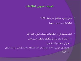 •‫دهه‬ ‫در‬ ‫ز‬‫مینگر‬ ،‫یدی‬‫ر‬‫فلو‬1990
•‫اطالعات‬=‫داده‬+‫معنا‬
•‫اگر‬ ‫تنها‬ ‫و‬ ‫اگر‬ ،‫است‬ ‫اطالعات‬ ‫از‬ ‫مصداقی‬ ‫الف‬
•‫داده‬ ‫چند‬ ‫یا‬ ‫یک‬ ‫از‬(‫سیگنال‬)‫باشد‬ ‫شده‬ ‫تشکیل‬
•‫باشد‬‫ساخت‬ ‫خوش‬(‫نحو‬)
•‫باشند‬ ‫معنادار‬ ‫الف‬ ‫در‬ ‫موجود‬ ‫ساخت‬ ‫خوش‬ ‫های‬ ‫داده‬(‫عامل‬ ‫توسط‬ ‫تعبیر‬
‫انسانی‬)
‫اطالعات‬ ‫عمومی‬ ‫تعریف‬
 