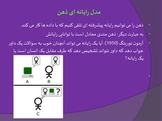 •‫می‬‫کار‬ ‫ها‬‫داده‬ ‫با‬ ‫که‬ ‫کنیم‬ ‫تلقی‬ ‫ای‬ ‫پیشرفته‬ ‫ایانه‬‫ر‬ ‫توانیم‬ ‫می‬ ‫ا‬‫ر‬ ‫ذهن‬‫کند‬.
•‫دیگر‬ ‫ت‬‫ر‬‫عبا‬ ‫به‬:‫ایانش‬‫ر‬ ‫توانایی‬ ‫با‬ ‫است‬ ‫معادل‬ ‫مندی‬ ‫ذهن‬
•‫ینگ‬‫ر‬‫تو‬ ‫ن‬‫مو‬‫ز‬‫آ‬(1950:)‫دا‬ ‫یک‬‫سواالت‬ ‫به‬ ‫خوب‬ ‫آنچنان‬ ‫تواند‬ ‫می‬ ‫ایانه‬‫ر‬ ‫یک‬ ‫آیا‬‫ر‬‫و‬
‫ی‬ ‫است‬ ‫انسان‬ ‫یک‬ ‫مقابل‬ ‫طرف‬ ‫که‬ ‫دهد‬ ‫تشخیص‬ ‫نتواند‬ ‫ر‬‫داو‬‫که‬ ‫دهد‬‫جواب‬‫ا‬
‫ایانه؟‬‫ر‬ ‫یک‬
•
‫ذهن‬ ‫ای‬ ‫ایانه‬‫ر‬‫مدل‬
 