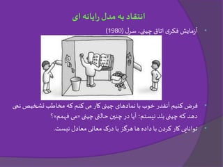 •‫ل‬‫سر‬ ،‫چینی‬ ‫اتاق‬ ‫ی‬‫فکر‬ ‫مایش‬‫ز‬‫آ‬(1980)
•‫تشخیص‬ ‫مخاطب‬ ‫که‬ ‫کنم‬ ‫می‬ ‫کار‬ ‫چینی‬ ‫نمادهای‬ ‫با‬ ‫خوب‬ ‫آنقدر‬ ‫کنیم‬ ‫فرض‬‫نمی‬
‫چینی‬ ‫حالتی‬ ‫چنین‬ ‫در‬ ‫آیا‬ ‫نیستم؛‬ ‫بلد‬ ‫چینی‬‫که‬ ‫دهد‬«‫فهمم‬ ‫می‬»‫؟‬
•‫معادل‬ ‫معانی‬ ‫درک‬ ‫با‬ ‫هرگز‬ ‫ها‬ ‫داده‬ ‫با‬ ‫کردن‬‫کار‬ ‫توانایی‬‫نیست‬.
‫ای‬ ‫ایانه‬‫ر‬‫مدل‬ ‫به‬ ‫انتقاد‬
 