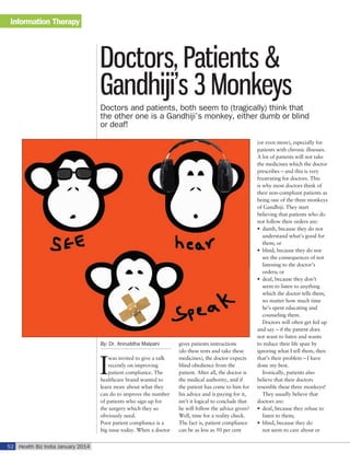 Information Therapy

Doctors, Patients &
Gandhiji’s 3 Monkeys
Doctors and patients, both seem to (tragically) think that
the other one is a Gandhiji’s monkey, either dumb or blind
or deaf!

By: Dr. Aniruddha Malpani

I

was invited to give a talk
recently on improving
patient compliance. The
healthcare brand wanted to
learn more about what they
can do to improve the number
of patients who sign up for
the surgery which they so
obviously need.
Poor patient compliance is a
big issue today. When a doctor

52 Health Biz India January 2014

gives patients instructions
(do these tests and take these
medicines), the doctor expects
blind obedience from the
patient. After all, the doctor is
the medical authority, and if
the patient has come to him for
his advice and is paying for it,
isn’t it logical to conclude that
he will follow the advice given?
Well, time for a reality check.
The fact is, patient compliance
can be as less as 50 per cent

(or even more), especially for
patients with chronic illnesses.
A lot of patients will not take
the medicines which the doctor
prescribes – and this is very
frustrating for doctors. This
is why most doctors think of
their non-compliant patients as
being one of the three monkeys
of Gandhiji. They start
believing that patients who do
not follow their orders are:
•	 dumb, because they do not
understand what’s good for
them; or
•	 blind, because they do not
see the consequences of not
listening to the doctor’s
orders; or
•	 deaf, because they don’t
seem to listen to anything
which the doctor tells them,
no matter how much time
he’s spent educating and
counseling them.
Doctors will often get fed up
and say – if the patient does
not want to listen and wants
to reduce their life span by
ignoring what I tell them, then
that’s their problem – I have
done my best.
Ironically, patients also
believe that their doctors
resemble these three monkeys!
They usually believe that
doctors are:
•	 deaf, because they refuse to
listen to them;
•	 blind, because they do
not seem to care about or

 