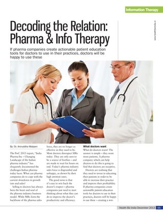 Decoding the Relation:
Pharma & Info Therapy

www.healthbizindia.in

Information Therapy

If pharma companies create actionable patient education
tools for doctors to use in their practices, doctors will be
happy to use these

By: Dr. Aniruddha Malpani
The PwC 2013 report, “India
Pharma Inc – Changing
Landscape of the Indian
pharma industry” has
eloquently documented the
challenges Indian pharma
today faces. What can pharma
companies do to cope with the
current slowdown in growth
rate and sales?
Selling to doctors has always
been the heart and soul of
the pharma industry business
model. While MRs form the
backbone of the pharma sales

force, they are no longer as
effective as they used to be.
Most doctors disrespect MRs
today. They are only seen to
be a source of freebies – and
are made to wait for hours on
end. Today’s pharma industry
sales force is disgruntled and
unhappy, as shown by their
high attrition rates.
The good news is that
it’s easy to win back the
doctor’s respect – pharma
companies just need to start
thinking about what they can
do to improve the doctor’s
productivity and efficiency.

What doctors want
What do doctors want? The
answer is simple – they want
more patients. A pharma
company which can help
doctors to do this is going to
find that doctors are receptive.
Doctors are realising that
they need to invest in educating
their patients in order to be
able to increase their practice
and improve their profitability.
If pharma companies create
actionable patient education
tools for doctors to use in their
practices, doctors will be happy
to use these – creating a winHealth Biz India December 2013 55

 