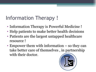Information Therapy ! Information Therapy is Powerful Medicine ! Help patients to make better health decisions Patients are the largest untapped healthcare resource ! Empower them with information – so they can take better care of themselves , in partnership with their doctor.  