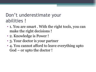 Don’t underestimate your  abilities ! 1. You are smart . With the right tools, you can make the right decisions ! 2. Knowledge is Power ! 3. Your doctor is your partner  4. You cannot afford to leave everything upto God – or upto the doctor ! 
