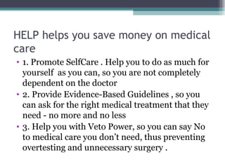 HELP helps you save money on medical care  1. Promote SelfCare . Help you to do as much for yourself  as you can, so you are not completely dependent on the doctor 2. Provide Evidence-Based Guidelines , so you can ask for the right medical treatment that they need - no more and no less 3. Help you with Veto Power, so you can say No to medical care you don’t need, thus preventing overtesting and unnecessary surgery . 