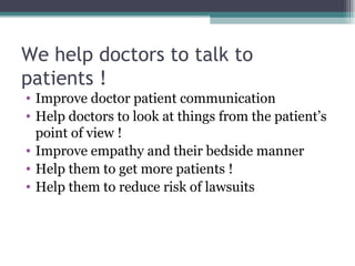 We help doctors to talk to  patients ! Improve doctor patient communication Help doctors to look at things from the patient’s point of view ! Improve empathy and their bedside manner Help them to get more patients ! Help them to reduce risk of lawsuits 
