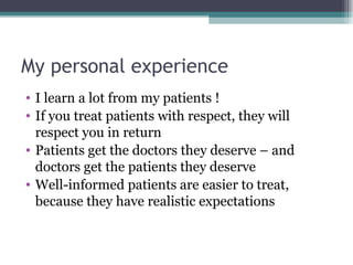 My personal experience I learn a lot from my patients ! If you treat patients with respect, they will respect you in return Patients get the doctors they deserve – and doctors get the patients they deserve Well-informed patients are easier to treat, because they have realistic expectations 