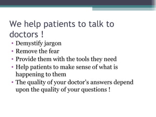 We help patients to talk to  doctors ! Demystify jargon Remove the fear Provide them with the tools they need  Help patients to make sense of what is happening to them The quality of your doctor’s answers depend upon the quality of your questions ! 