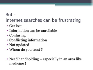 But – Internet searches can be frustrating Get lost Information can be unreliable Confusing Conflicting information Not updated Whom do you trust ? Need handholding – especially in an area like medicine ! 