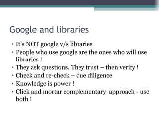 Google and libraries It’s NOT google v/s libraries People who use google are the ones who will use libraries ! They ask questions. They trust – then verify ! Check and re-check – due diligence Knowledge is power ! Click and mortar complementary  approach - use both ! 