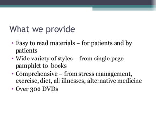 What we provide Easy to read materials – for patients and by patients Wide variety of styles – from single page pamphlet to  books Comprehensive – from stress management, exercise, diet, all illnesses, alternative medicine Over 300 DVDs  