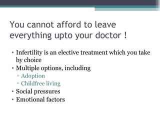You cannot afford to leave everything upto your doctor ! Infertility is an elective treatment which you take by choice Multiple options, including Adoption Childfree living Social pressures Emotional factors 