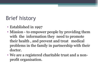 Brief history Established in 1997  Mission - to empower people by providing them with  the  information they  need to promote their health , and prevent and treat   medical problems in the family in partnership with their doctor.  We are a registered charitable trust and a non-profit organisation.  