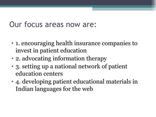 Our focus areas now are: 1. encouraging health insurance companies to invest in patient education 2. advocating information therapy 3. setting up a national network of patient education centers 4. developing patient educational materials in Indian languages for the web 