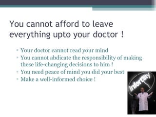 You cannot afford to leave everything upto your doctor ! Your doctor cannot read your mind You cannot abdicate the responsibility of making these life-changing decisions to him ! You need peace of mind you did your best Make a well-informed choice !  