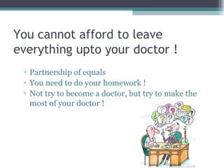 You cannot afford to leave everything upto your doctor ! Partnership of equals You need to do your homework ! Not try to become a doctor, but try to make the most of your doctor ! 