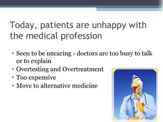 Today, patients are unhappy with the medical profession Seen to be uncaring - doctors are too busy to talk or to explain Overtesting and Overtreatment Too expensive Move to alternative medicine  
