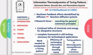 intro
theory
result
Information Thermodynamics of Turing Patterns
~Gianmaria Falasco, Riccardo Rao, and Massimiliano Esposito
(Complex Systems and Statistical Mechanics, University of Luxembourg)
DOI: 10.1103/PhysRevLett.121.108301
I. INTRODUCTION
II. MOTIVATION
III. THEORY
IV. TURING
PATTERN
V. CONCLUSIONS
CONTENTS
 Nonlinear feedback effects destabilized by
diffusion Reaction-diffusion systems
searching for general
extremum principles
Research focus :
 Continual influx of chemicals and energy
for dissipative structures
 complete framework is still lacking-
necessary for technological applications
Work
needed to
manipulate
a Turing
pattern
Efficiency of
exchanging
information
through
traveling
waves
Turing patterns
as
thermodynamic
nonequilibrium
phase
transitionsBy PREMASHIS KUMAR
 