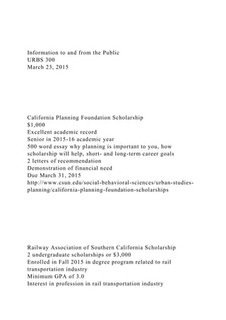 Information to and from the Public
URBS 300
March 23, 2015
California Planning Foundation Scholarship
$1,000
Excellent academic record
Senior in 2015-16 academic year
500 word essay why planning is important to you, how
scholarship will help, short- and long-term career goals
2 letters of recommendation
Demonstration of financial need
Due March 31, 2015
http://www.csun.edu/social-behavioral-sciences/urban-studies-
planning/california-planning-foundation-scholarships
Railway Association of Southern California Scholarship
2 undergraduate scholarships or $3,000
Enrolled in Fall 2015 in degree program related to rail
transportation industry
Minimum GPA of 3.0
Interest in profession in rail transportation industry
 